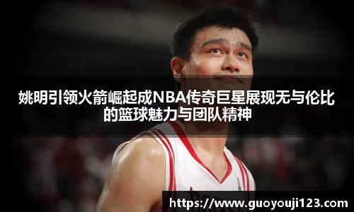 姚明引领火箭崛起成NBA传奇巨星展现无与伦比的篮球魅力与团队精神
