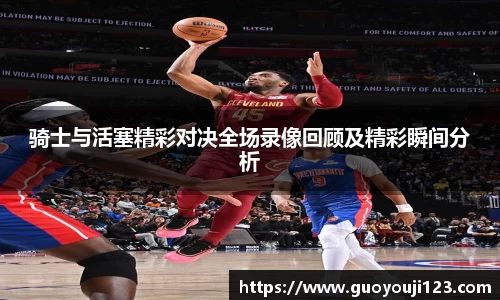 骑士与活塞精彩对决全场录像回顾及精彩瞬间分析